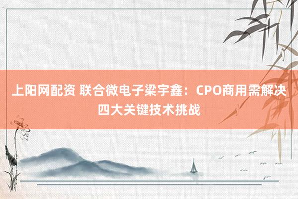 上阳网配资 联合微电子梁宇鑫：CPO商用需解决四大关键技术挑战