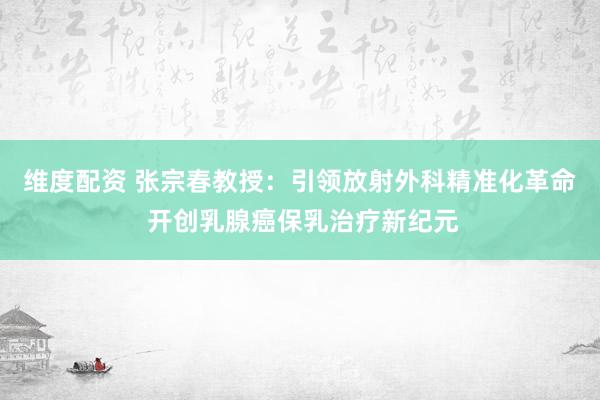 维度配资 张宗春教授：引领放射外科精准化革命 开创乳腺癌保乳治疗新纪元