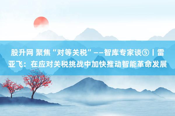 股升网 聚焦“对等关税”——智库专家谈⑤丨雷亚飞：在应对关税挑战中加快推动智能革命发展