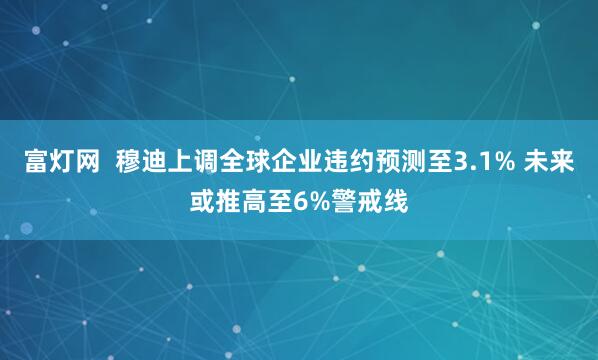 富灯网  穆迪上调全球企业违约预测至3.1% 未来或推高至6%警戒线