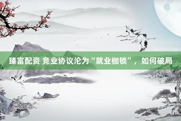 臻富配资 竞业协议沦为“就业枷锁”，如何破局