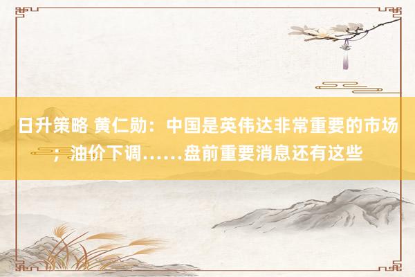 日升策略 黄仁勋：中国是英伟达非常重要的市场；油价下调……盘前重要消息还有这些