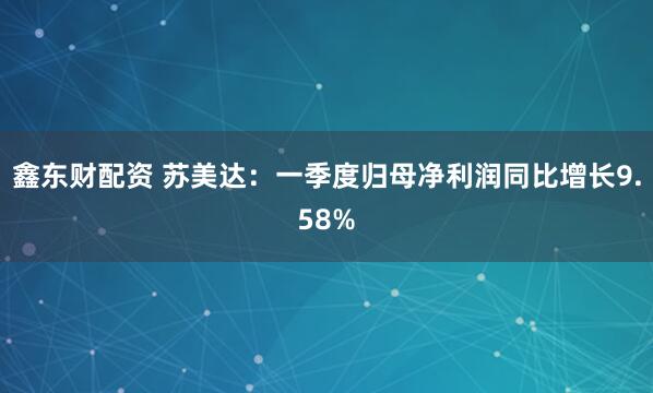 鑫东财配资 苏美达：一季度归母净利润同比增长9.58%