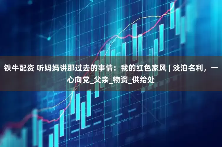 铁牛配资 听妈妈讲那过去的事情：我的红色家风 | 淡泊名利，一心向党_父亲_物资_供给处