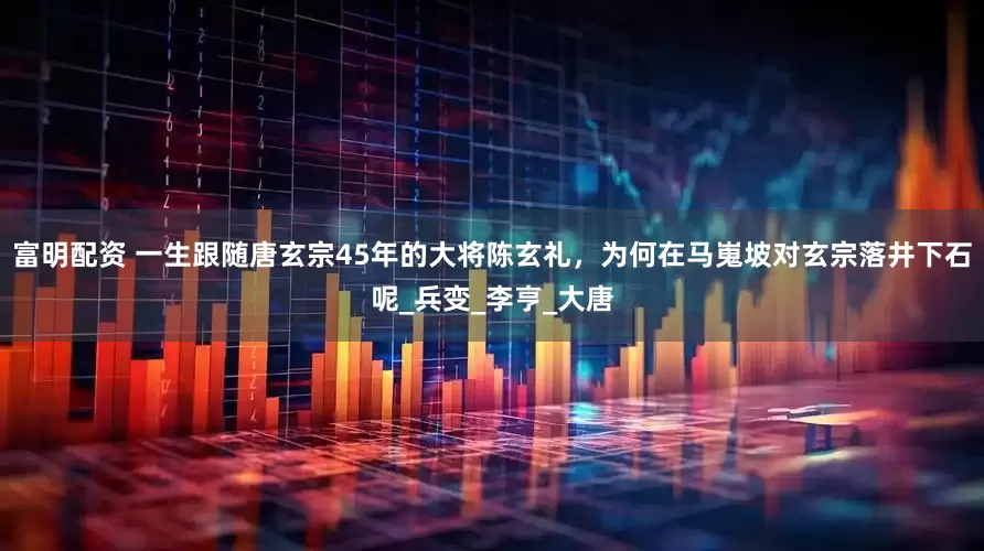 富明配资 一生跟随唐玄宗45年的大将陈玄礼，为何在马嵬坡对玄宗落井下石呢_兵变_李亨_大唐