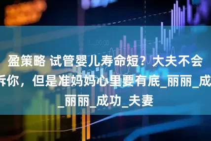 盈策略 试管婴儿寿命短？大夫不会直接告诉你，但是准妈妈心里要有底_丽丽_成功_夫妻
