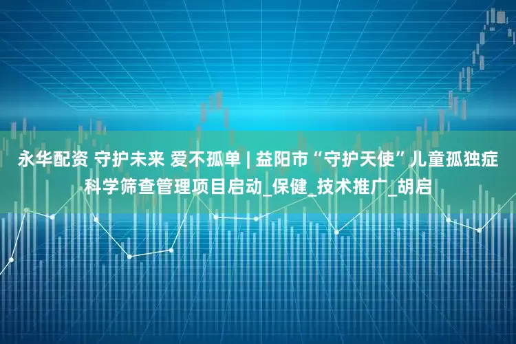 永华配资 守护未来 爱不孤单 | 益阳市“守护天使”儿童孤独症科学筛查管理项目启动_保健_技术推广_胡启