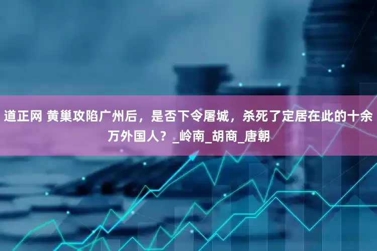 道正网 黄巢攻陷广州后，是否下令屠城，杀死了定居在此的十余万外国人？_岭南_胡商_唐朝