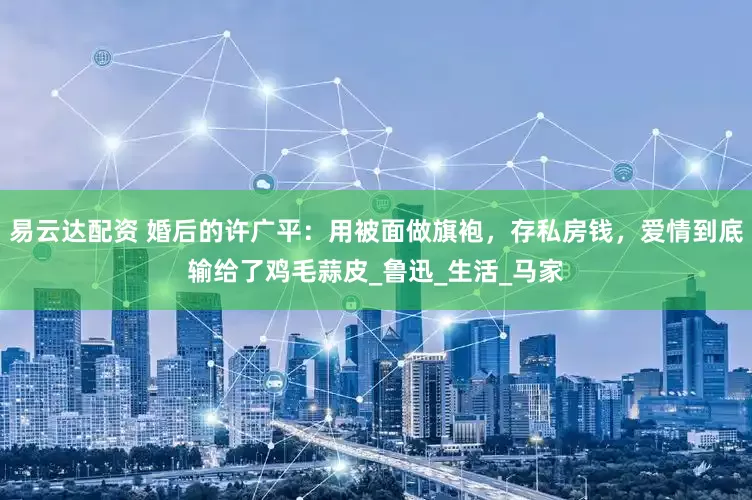 易云达配资 婚后的许广平：用被面做旗袍，存私房钱，爱情到底输给了鸡毛蒜皮_鲁迅_生活_马家