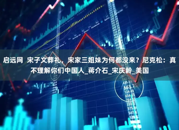 启远网  宋子文葬礼，宋家三姐妹为何都没来？尼克松：真不理解你们中国人_蒋介石_宋庆龄_美国
