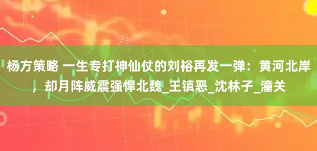 杨方策略 一生专打神仙仗的刘裕再发一弹：黄河北岸，却月阵威震强悍北魏_王镇恶_沈林子_潼关