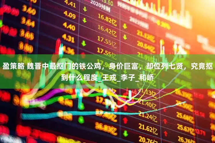 盈策略 魏晋中最抠门的铁公鸡，身价巨富，却位列七贤，究竟抠到什么程度_王戎_李子_和峤