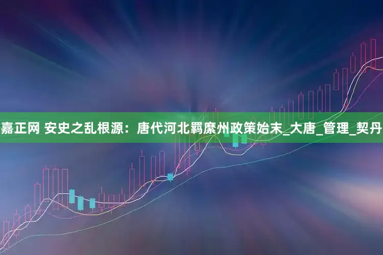 嘉正网 安史之乱根源：唐代河北羁縻州政策始末_大唐_管理_契丹