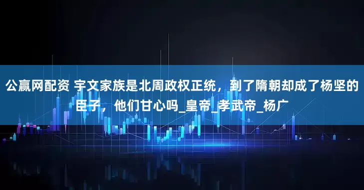 公赢网配资 宇文家族是北周政权正统，到了隋朝却成了杨坚的臣子，他们甘心吗_皇帝_孝武帝_杨广