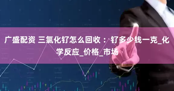 广盛配资 三氯化钌怎么回收 ：钌多少钱一克_化学反应_价格_市场