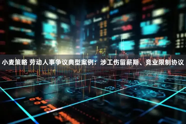 小麦策略 劳动人事争议典型案例：涉工伤留薪期、竞业限制协议