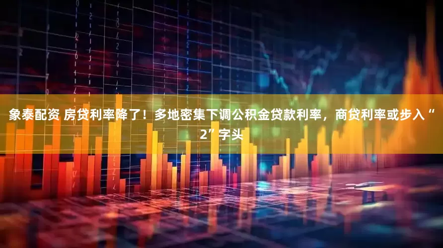 象泰配资 房贷利率降了！多地密集下调公积金贷款利率，商贷利率或步入“2”字头
