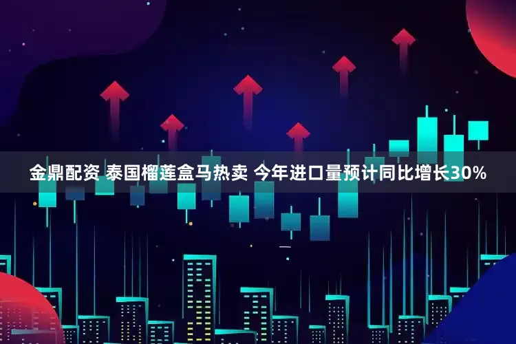 金鼎配资 泰国榴莲盒马热卖 今年进口量预计同比增长30%