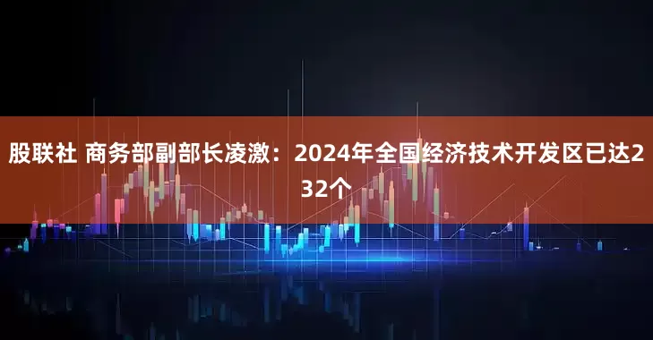 股联社 商务部副部长凌激：2024年全国经济技术开发区已达232个
