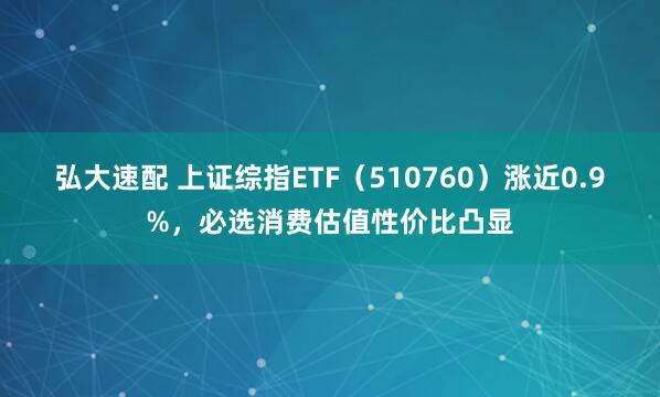 弘大速配 上证综指ETF（510760）涨近0.9%，必选消费估值性价比凸显