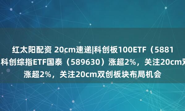 红太阳配资 20cm速递|科创板100ETF（588120）涨超2.5%，科创综指ETF国泰（589630）涨超2%，关注20cm双创板块布局机会