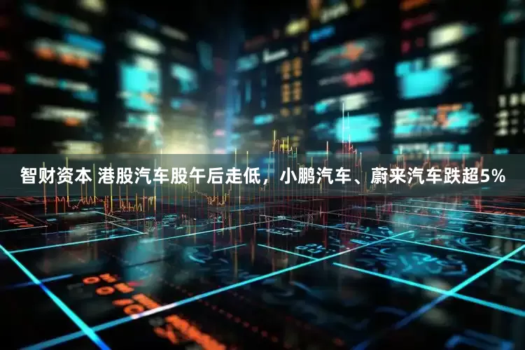 智财资本 港股汽车股午后走低，小鹏汽车、蔚来汽车跌超5%
