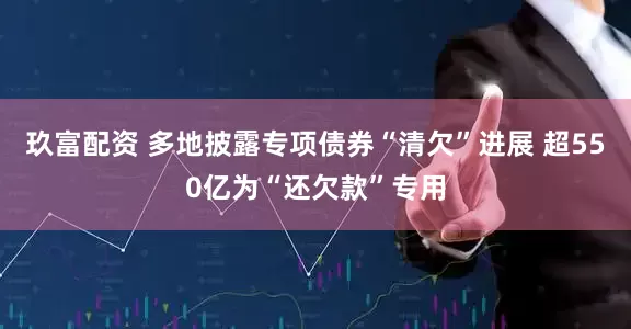 玖富配资 多地披露专项债券“清欠”进展 超550亿为“还欠款”专用