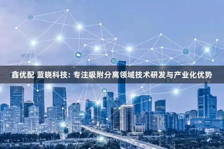 鑫优配 蓝晓科技: 专注吸附分离领域技术研发与产业化优势