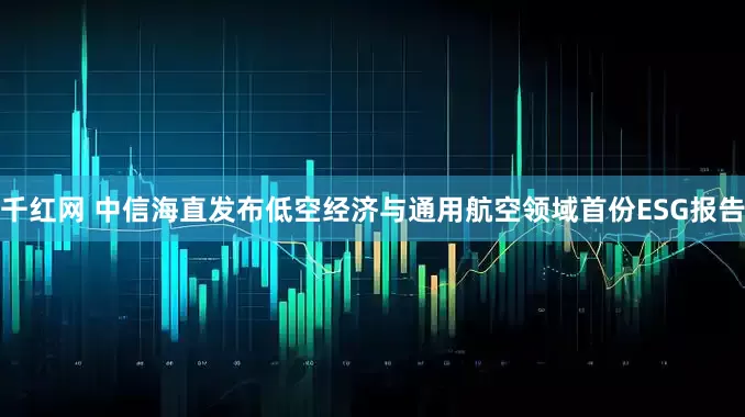 千红网 中信海直发布低空经济与通用航空领域首份ESG报告