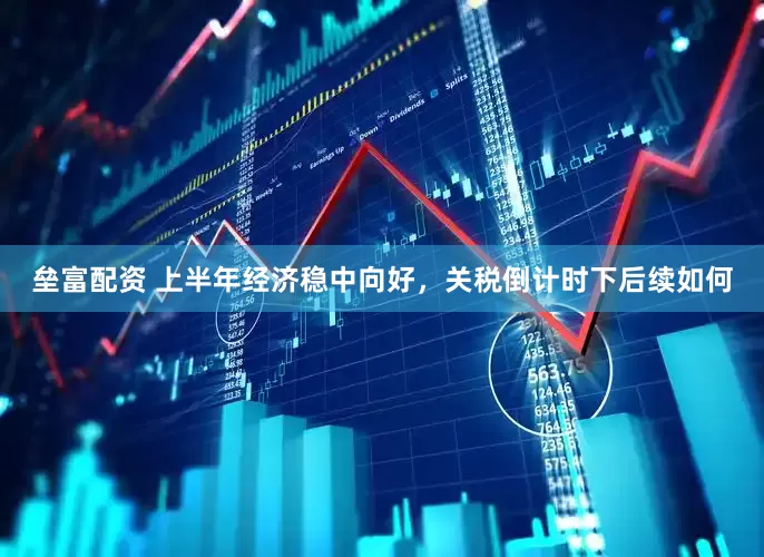 垒富配资 上半年经济稳中向好，关税倒计时下后续如何