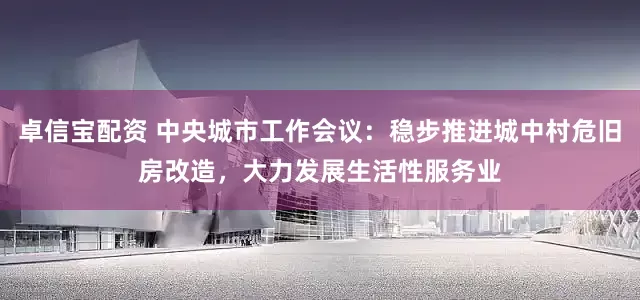 卓信宝配资 中央城市工作会议：稳步推进城中村危旧房改造，大力发展生活性服务业