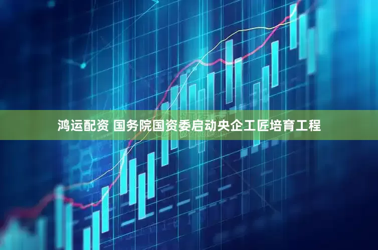 鸿运配资 国务院国资委启动央企工匠培育工程