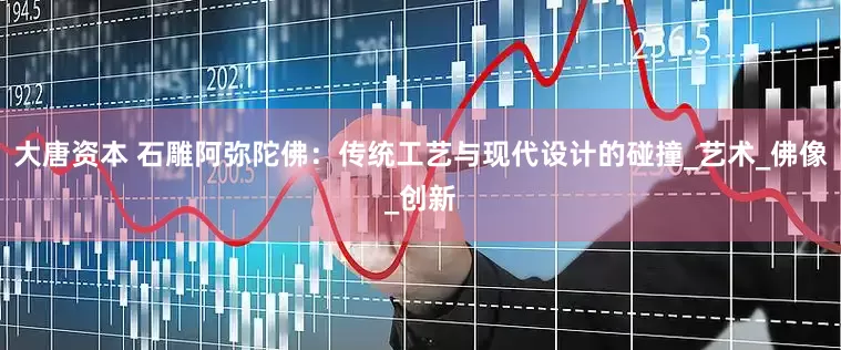 大唐资本 石雕阿弥陀佛：传统工艺与现代设计的碰撞_艺术_佛像_创新