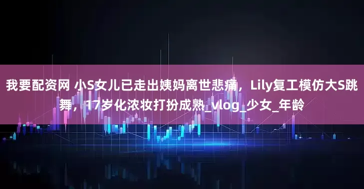 我要配资网 小S女儿已走出姨妈离世悲痛，Lily复工模仿大S跳舞，17岁化浓妆打扮成熟_vlog_少女_年龄