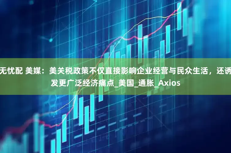 无忧配 美媒：美关税政策不仅直接影响企业经营与民众生活，还诱发更广泛经济痛点_美国_通胀_Axios