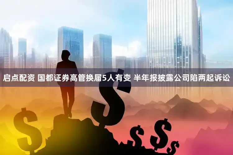 启点配资 国都证券高管换届5人有变 半年报披露公司陷两起诉讼