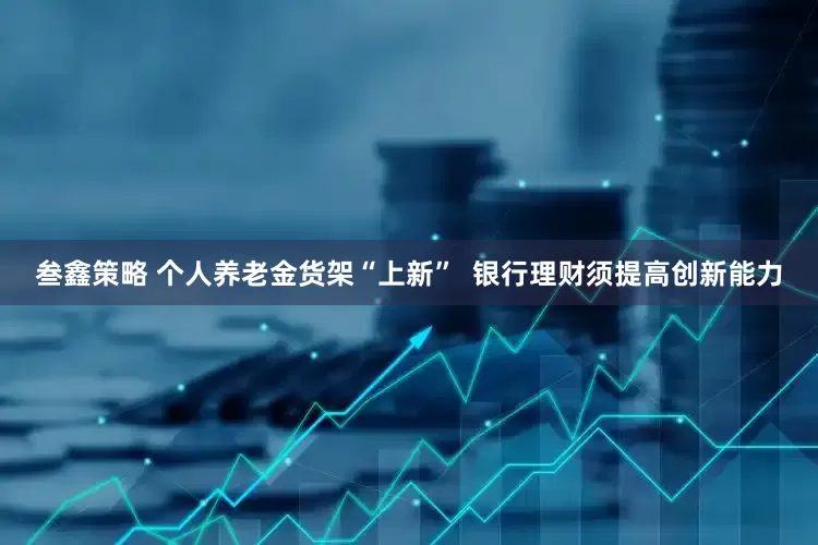 叁鑫策略 个人养老金货架“上新”  银行理财须提高创新能力