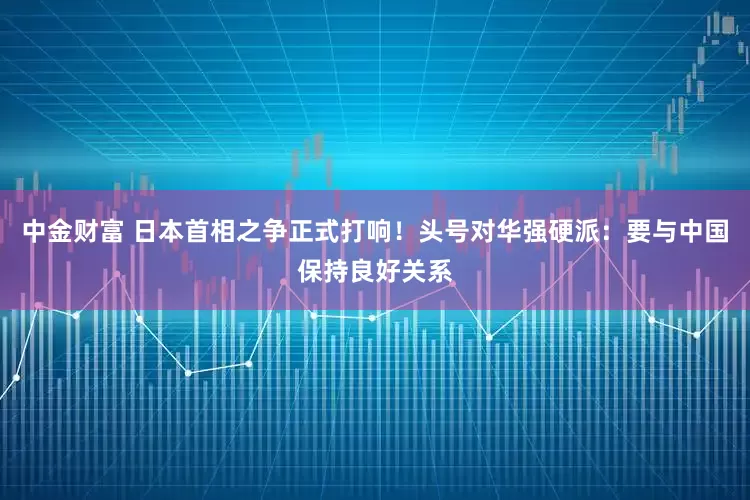 中金财富 日本首相之争正式打响！头号对华强硬派：要与中国保持良好关系