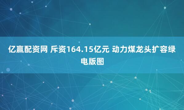 亿赢配资网 斥资164.15亿元 动力煤龙头扩容绿电版图