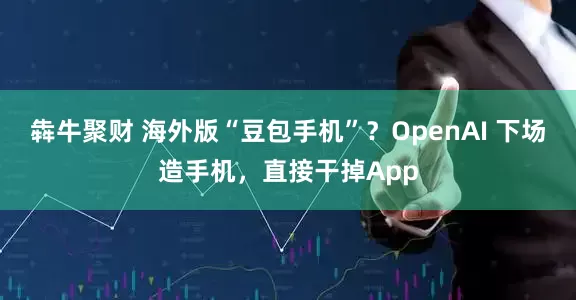 犇牛聚财 海外版“豆包手机”？OpenAI 下场造手机，直接干掉App