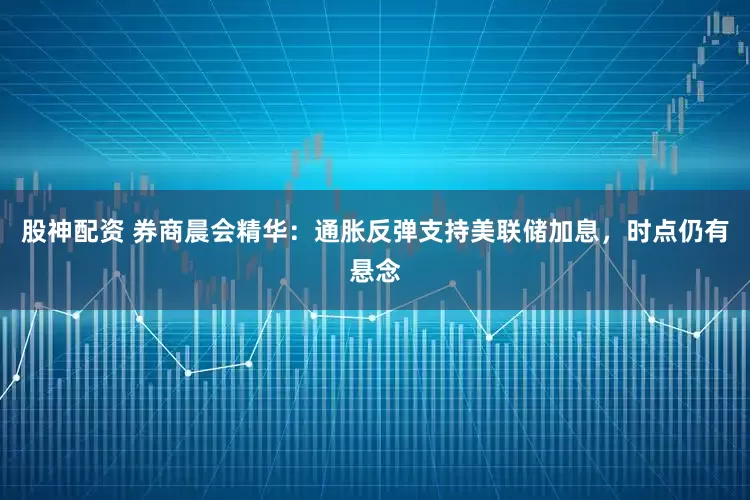 股神配资 券商晨会精华：通胀反弹支持美联储加息，时点仍有悬念